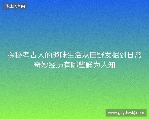 探秘考古人的趣味生活从田野发掘到日常奇妙经历有哪些鲜为人知