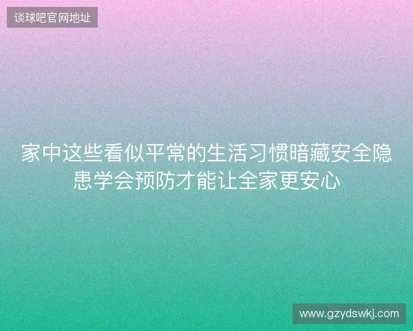 家中这些看似平常的生活习惯暗藏安全隐患学会预防才能让全家更安心